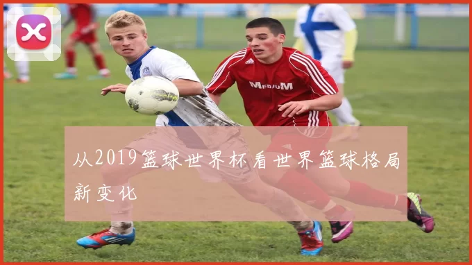 从2019篮球世界杯看世界篮球格局新变化