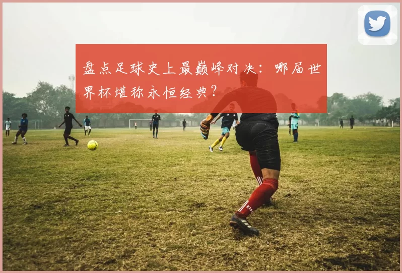 盘点足球史上最巅峰对决：哪届世界杯堪称永恒经典？