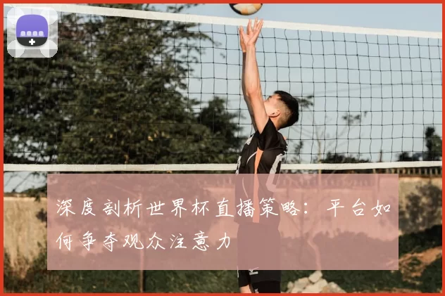深度剖析世界杯直播策略：平台如何争夺观众注意力