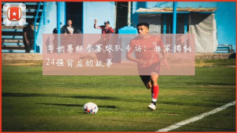 年世界杯参赛球队专访：独家揭秘24强背后的故事