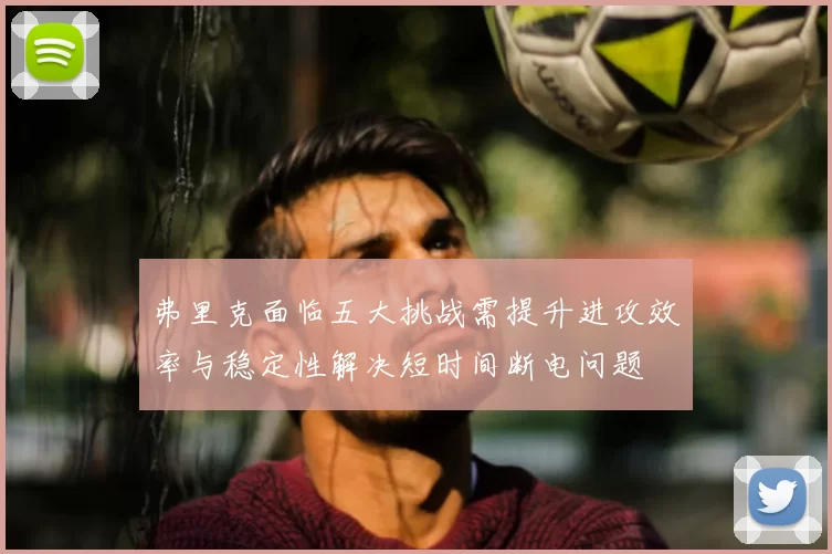 弗里克面临五大挑战需提升进攻效率与稳定性解决短时间断电问题