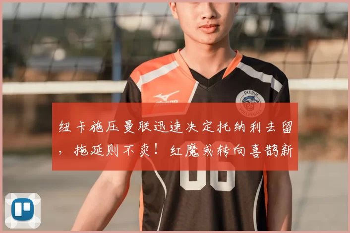 纽卡施压曼联迅速决定托纳利去留，拖延则不卖！红魔或转向喜鹊新人_阿森纳_罗马_曼城
