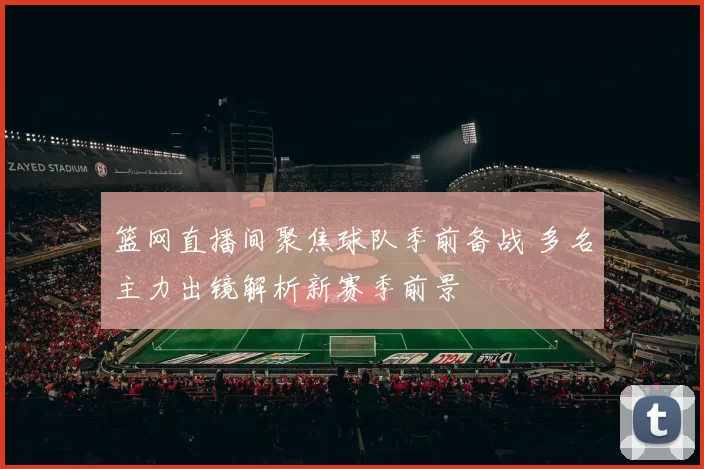 篮网直播间聚焦球队季前备战 多名主力出镜解析新赛季前景