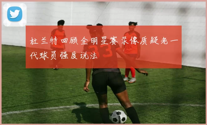 杜兰特回顾全明星赛录像质疑老一代球员强度说法