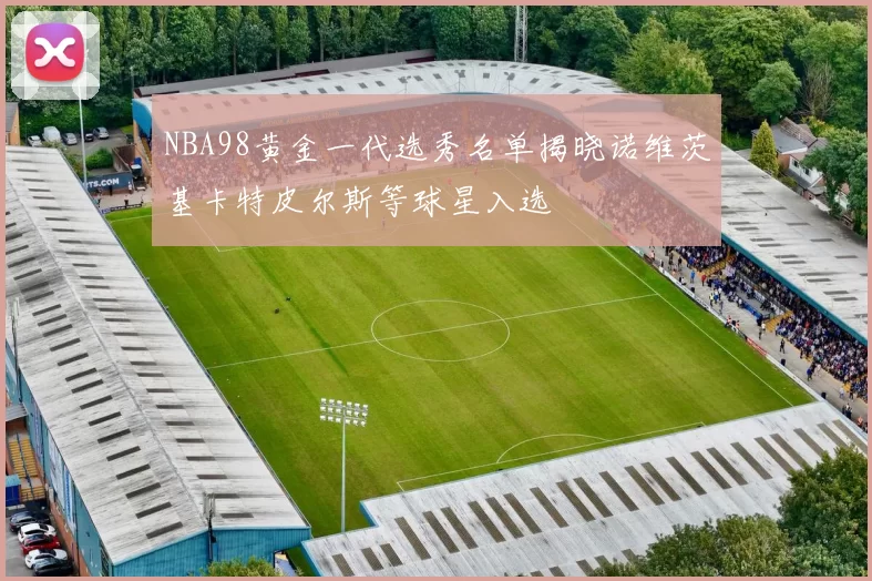 NBA98黄金一代选秀名单揭晓诺维茨基卡特皮尔斯等球星入选