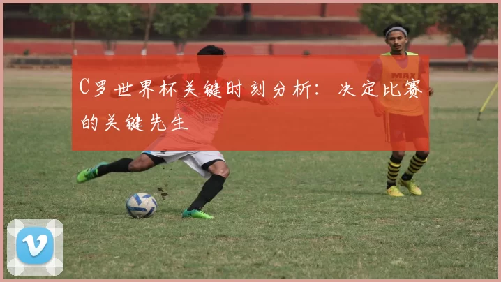 C罗世界杯关键时刻分析：决定比赛的关键先生