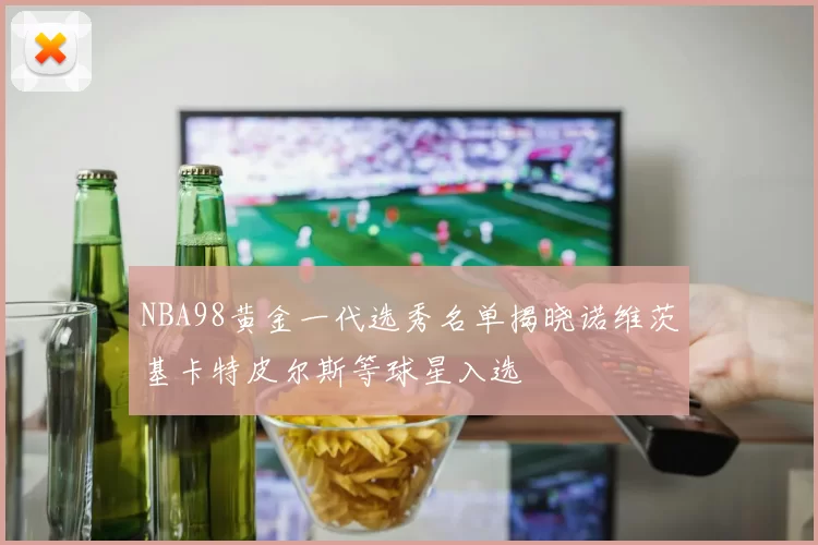 NBA98黄金一代选秀名单揭晓诺维茨基卡特皮尔斯等球星入选
