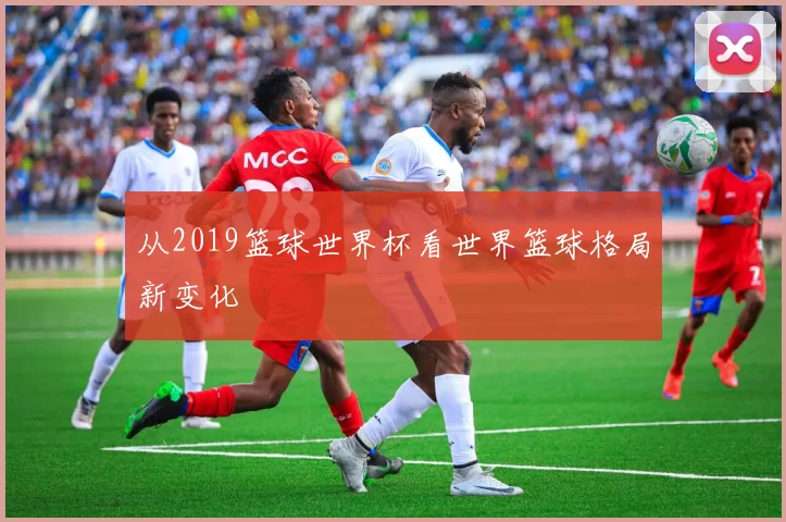 从2019篮球世界杯看世界篮球格局新变化