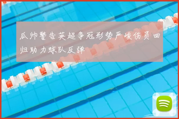 瓜帅警告英超争冠形势严峻伤员回归助力球队反弹