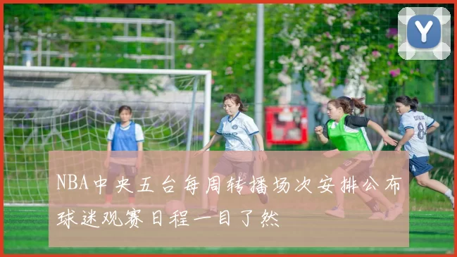 NBA中央五台每周转播场次安排公布球迷观赛日程一目了然