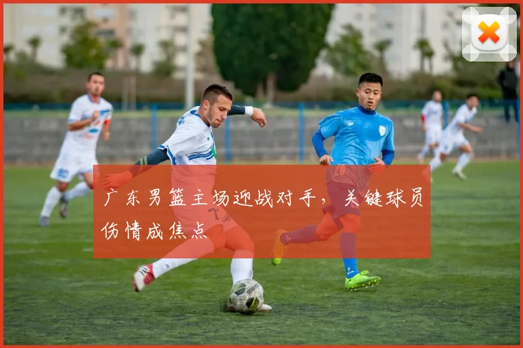 广东男篮主场迎战对手，关键球员伤情成焦点