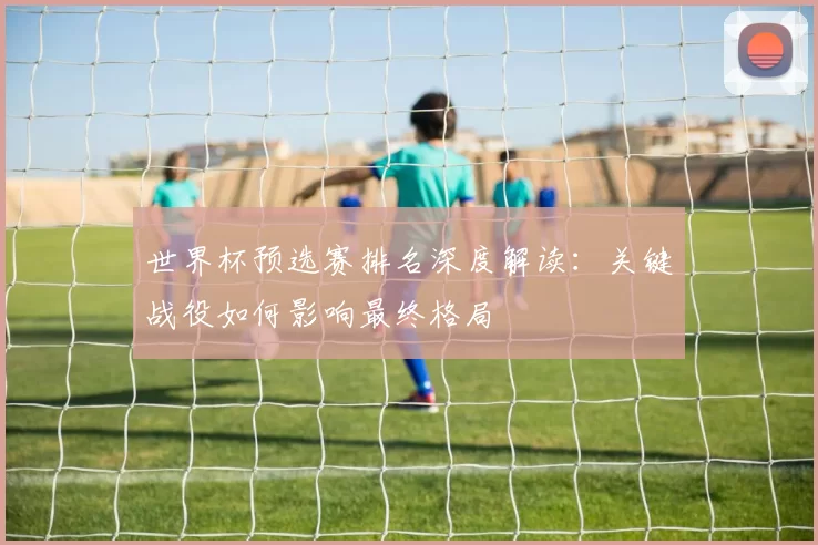 世界杯预选赛排名深度解读：关键战役如何影响最终格局