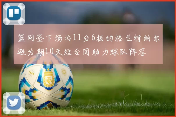 篮网签下场均11分6板的格兰特纳尔逊为期10天短合同助力球队阵容