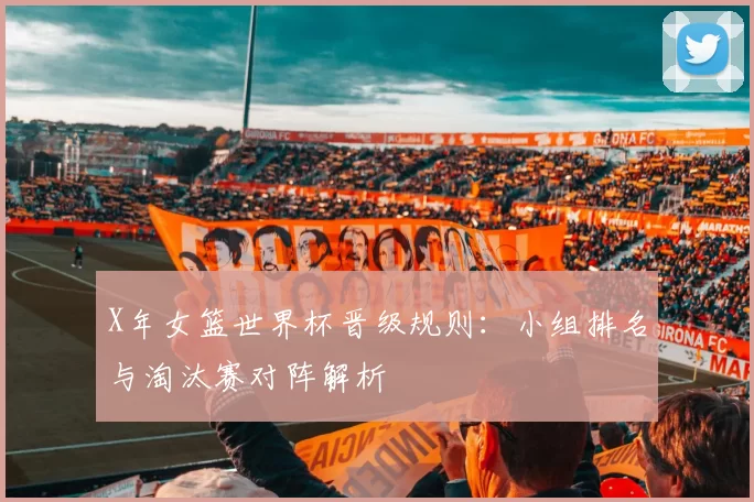 X年女篮世界杯晋级规则:小组排名与淘汰赛对阵解析