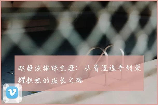 赵静谈排球生涯：从青涩选手到荣耀教练的成长之路