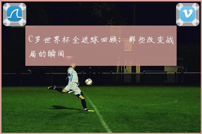 C罗世界杯全进球回顾：那些改变战局的瞬间