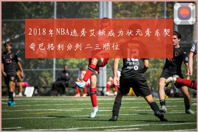 2018年NBA选秀艾顿成为状元秀东契奇巴格利分列二三顺位
