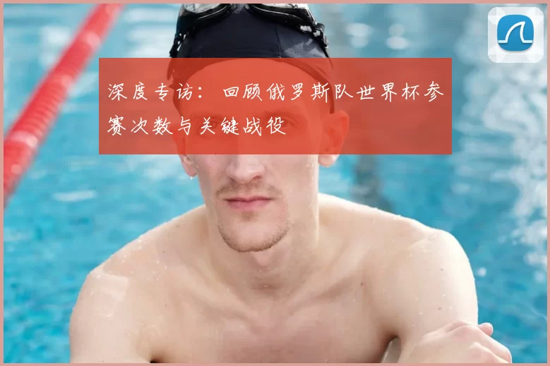 深度专访：回顾俄罗斯队世界杯参赛次数与关键战役