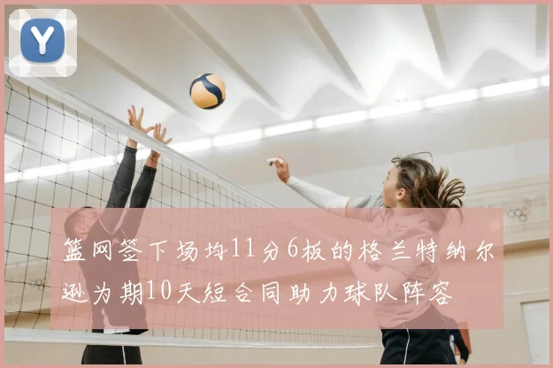 篮网签下场均11分6板的格兰特纳尔逊为期10天短合同助力球队阵容