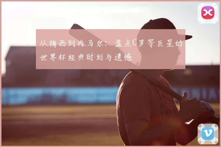 从梅西到内马尔:盘点C罗等巨星的世界杯经典时刻与遗憾