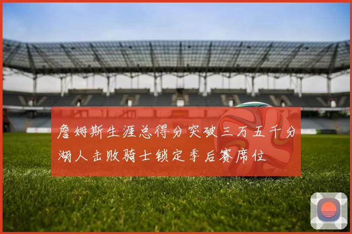 詹姆斯生涯总得分突破三万五千分湖人击败骑士锁定季后赛席位