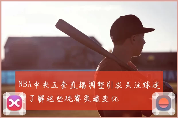 NBA中央五套直播调整引发关注球迷需了解这些观赛渠道变化