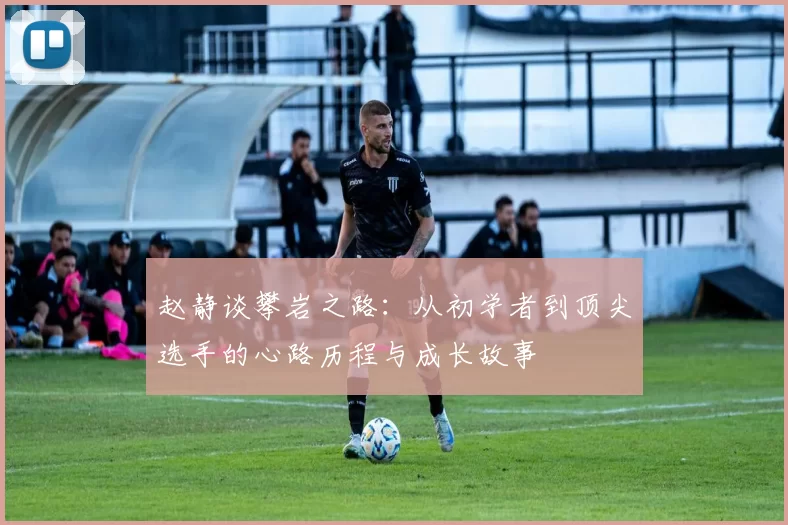 赵静谈攀岩之路：从初学者到顶尖选手的心路历程与成长故事