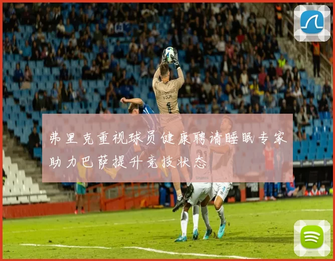 弗里克重视球员健康聘请睡眠专家助力巴萨提升竞技状态