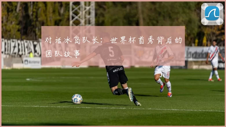 对话冰岛队长：世界杯首秀背后的团队故事