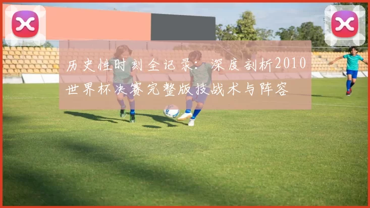 历史性时刻全记录：深度剖析2010世界杯决赛完整版技战术与阵容
