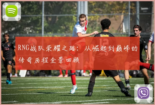 RNG战队荣耀之路:从崛起到巅峰的传奇历程全景回顾