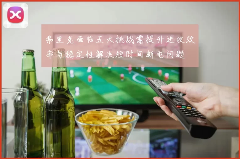 弗里克面临五大挑战需提升进攻效率与稳定性解决短时间断电问题