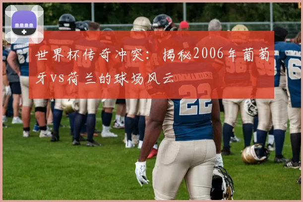 世界杯传奇冲突:揭秘2006年葡萄牙vs荷兰的球场风云