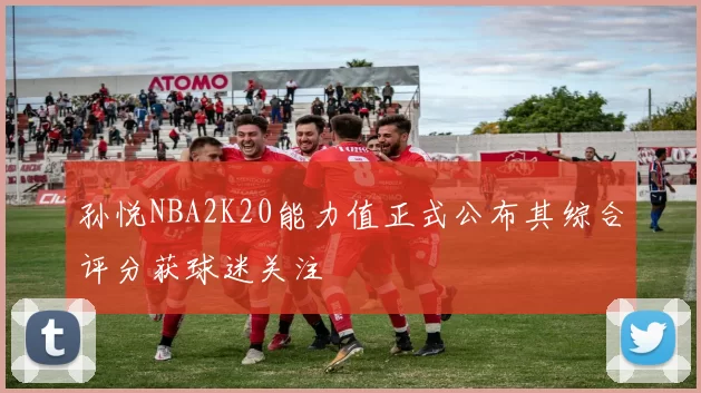 孙悦NBA2K20能力值正式公布其综合评分获球迷关注