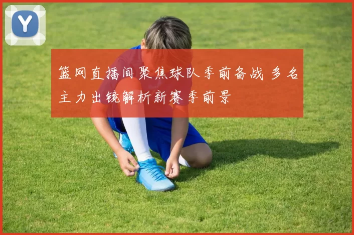 篮网直播间聚焦球队季前备战 多名主力出镜解析新赛季前景