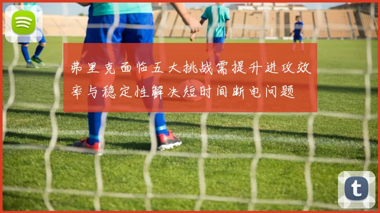 弗里克面临五大挑战需提升进攻效率与稳定性解决短时间断电问题
