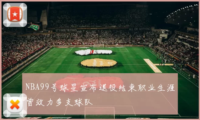 NBA99号球星宣布退役结束职业生涯曾效力多支球队