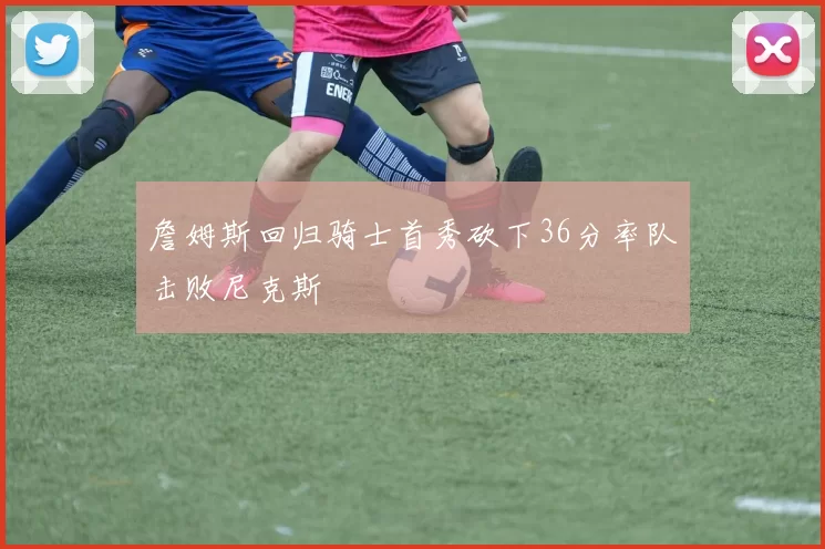 詹姆斯回归骑士首秀砍下36分率队击败尼克斯