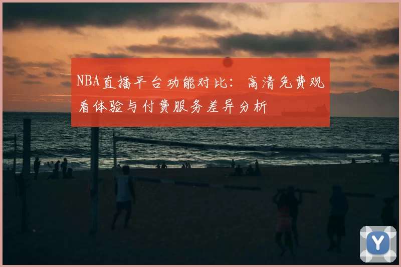 NBA直播平台功能对比：高清免费观看体验与付费服务差异分析
