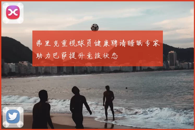 弗里克重视球员健康聘请睡眠专家助力巴萨提升竞技状态