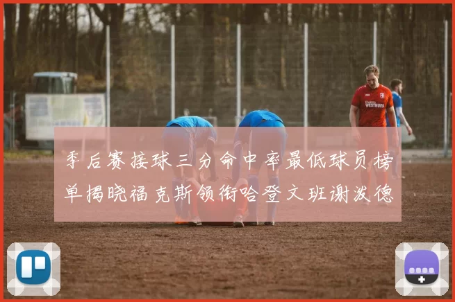 季后赛接球三分命中率最低球员榜单揭晓福克斯领衔哈登文班谢泼德紧随其后
