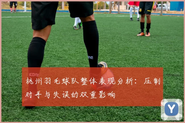 杭州羽毛球队整体表现分析:压制对手与失误的双重影响