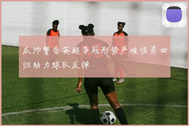 瓜帅警告英超争冠形势严峻伤员回归助力球队反弹