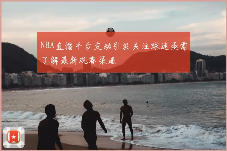 NBA直播平台变动引发关注球迷亟需了解最新观赛渠道