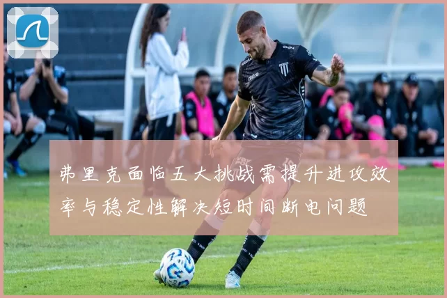 弗里克面临五大挑战需提升进攻效率与稳定性解决短时间断电问题