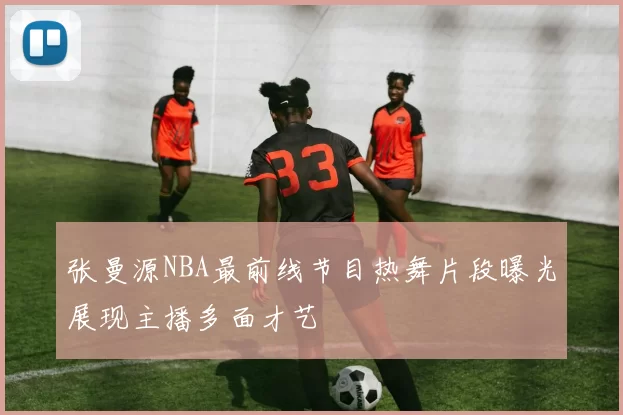 张曼源NBA最前线节目热舞片段曝光展现主播多面才艺