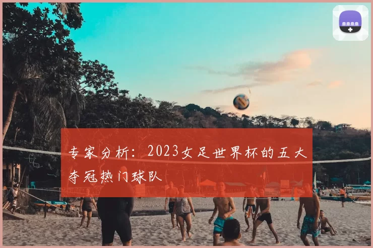 专家分析：2023女足世界杯的五大夺冠热门球队