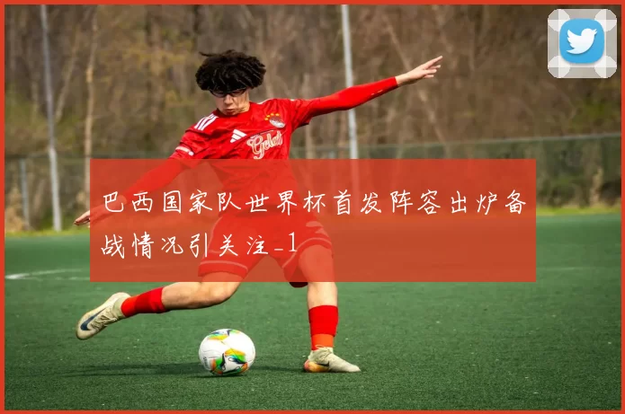 巴西国家队世界杯首发阵容出炉备战情况引关注_1