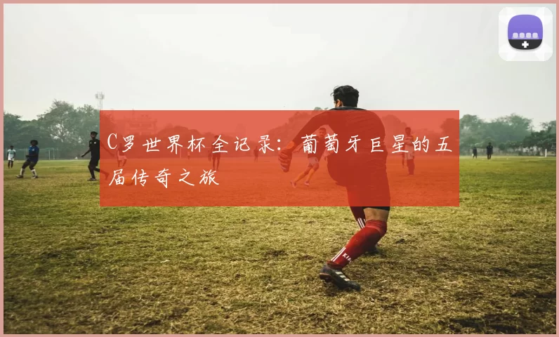 C罗世界杯全记录：葡萄牙巨星的五届传奇之旅