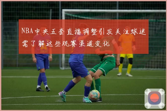 NBA中央五套直播调整引发关注球迷需了解这些观赛渠道变化